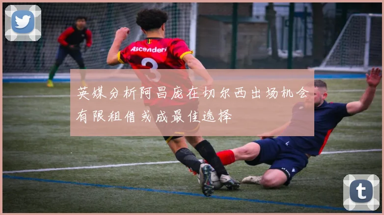 英媒分析阿昌庞在切尔西出场机会有限租借或成最佳选择