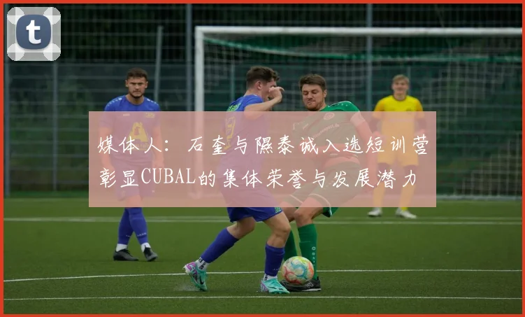 媒体人：石奎与隰泰诚入选短训营彰显CUBAL的集体荣誉与发展潜力