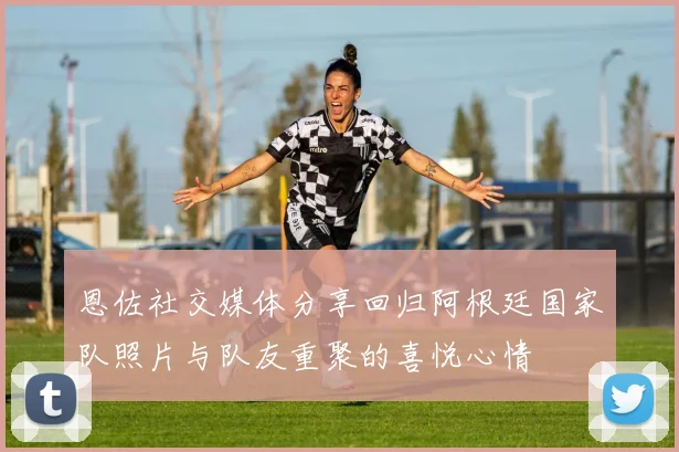 恩佐社交媒体分享回归阿根廷国家队照片与队友重聚的喜悦心情