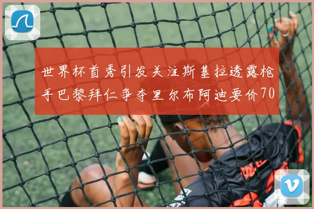 世界杯首秀引发关注斯基拉透露枪手巴黎拜仁争夺里尔布阿迪要价7000万欧