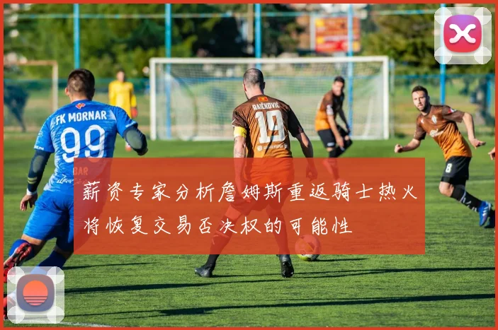薪资专家分析詹姆斯重返骑士热火将恢复交易否决权的可能性