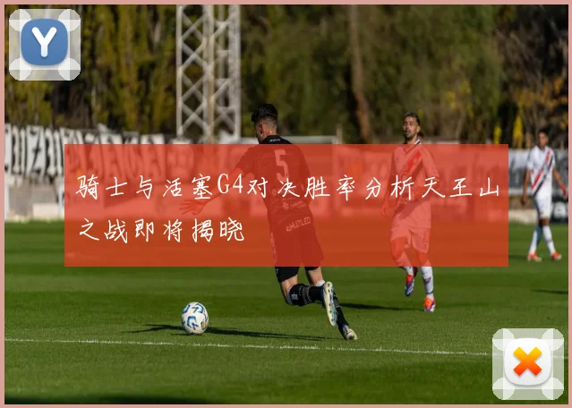 骑士与活塞G4对决胜率分析天王山之战即将揭晓