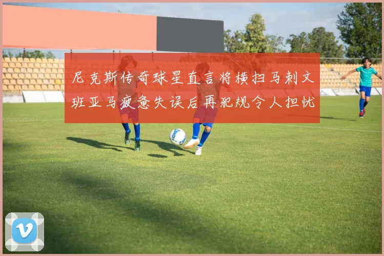 尼克斯传奇球星直言将横扫马刺文班亚马疲惫失误后再犯规令人担忧