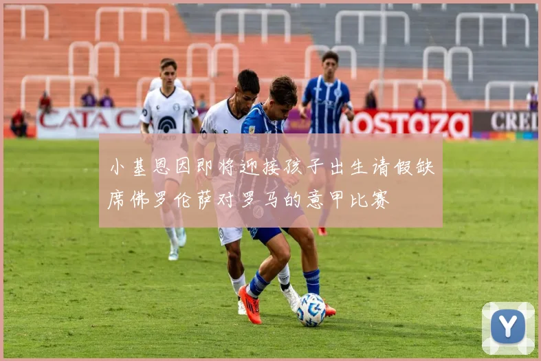 小基恩因即将迎接孩子出生请假缺席佛罗伦萨对罗马的意甲比赛