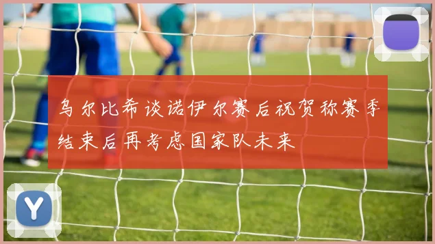 乌尔比希谈诺伊尔赛后祝贺称赛季结束后再考虑国家队未来