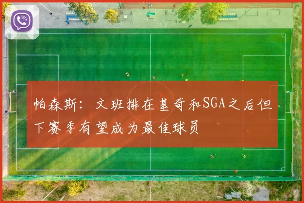 帕森斯：文班排在基奇和SGA之后但下赛季有望成为最佳球员
