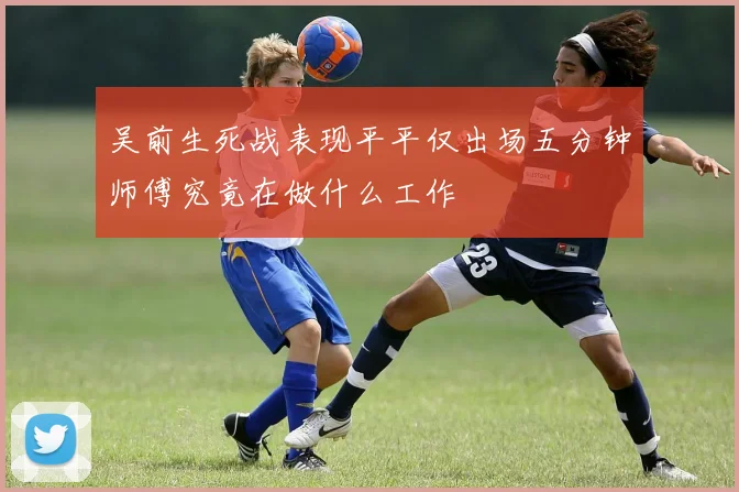 吴前生死战表现平平仅出场五分钟师傅究竟在做什么工作