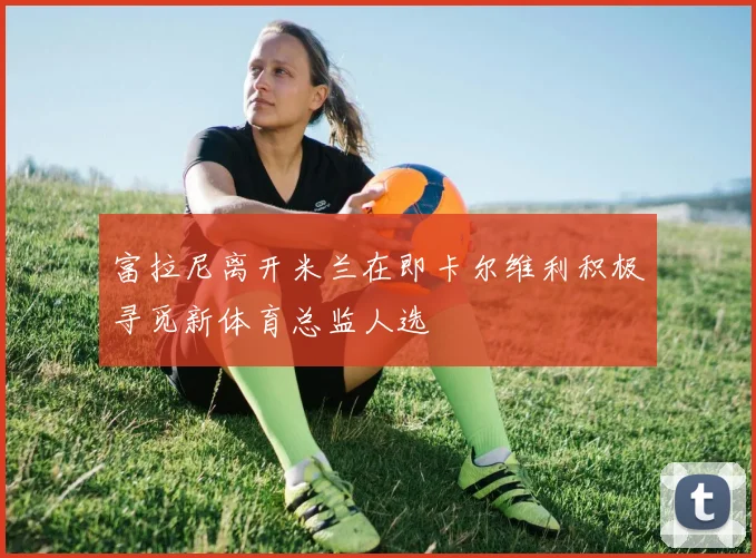 富拉尼离开米兰在即卡尔维利积极寻觅新体育总监人选